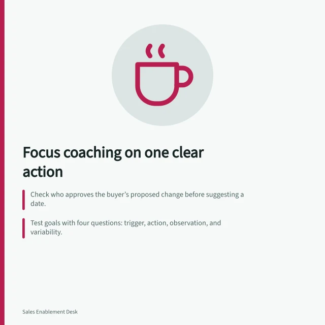 Focus coaching on one clear action: Check who approves the buyer’s proposed change before suggesting a date.; Test goals with four questions: trigger, action, observation, and variability.; Use real or fictional cases with agreed criteria for fair practice. Choosing a specific skill for a coaching session