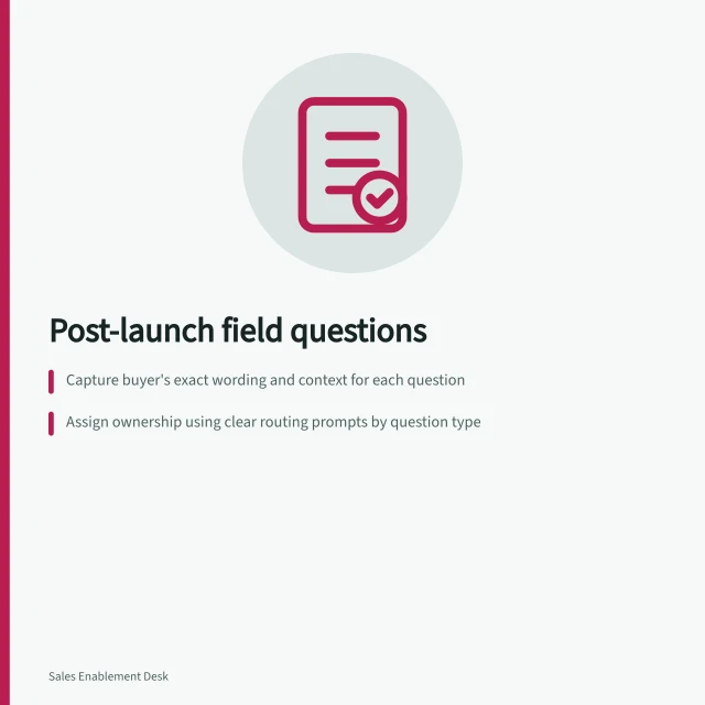 Post-launch field questions: Capture buyer's exact wording and context for each question; Assign ownership using clear routing prompts by question type; Update launch briefs and materials when answers reveal overbroad claims. Collecting field questions after a launch