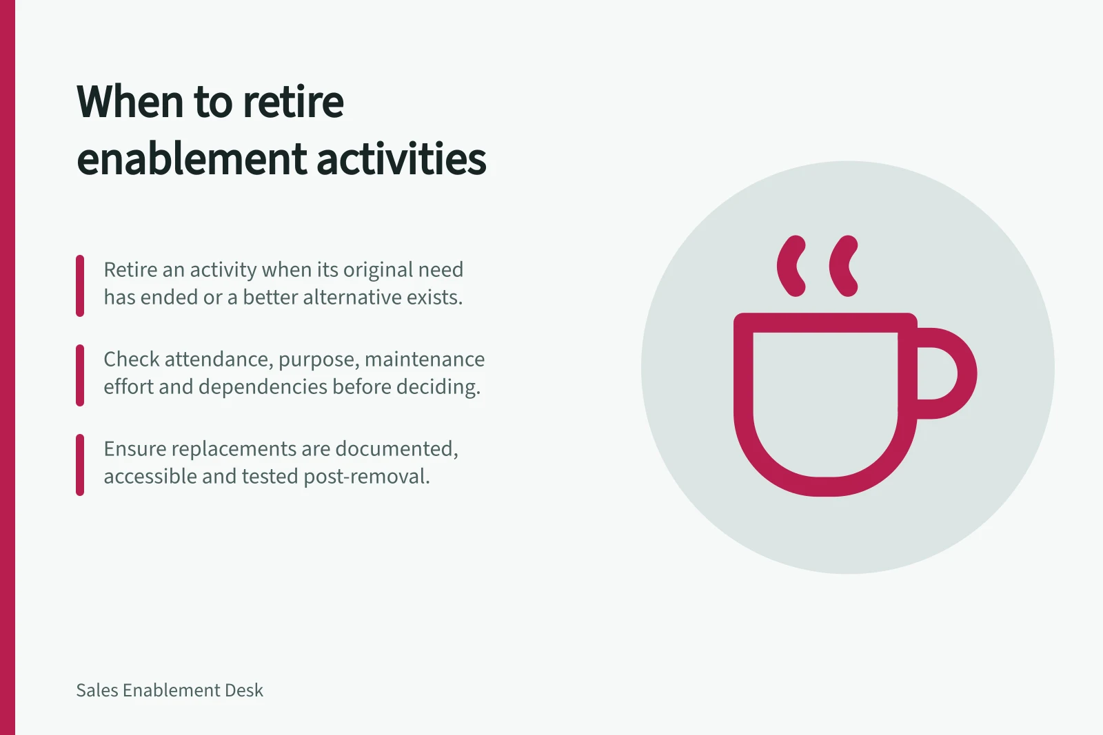 When to retire enablement activities: Retire an activity when its original need has ended or a better alternative exists.; Check attendance, purpose, maintenance effort and dependencies before deciding.; Ensure replacements are documented, accessible and tested post-removal.