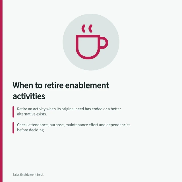 When to retire enablement activities: Retire an activity when its original need has ended or a better alternative exists.; Check attendance, purpose, maintenance effort and dependencies before deciding.; Ensure replacements are documented, accessible and tested post-removal. Deciding which enablement activity is not worth maintaining