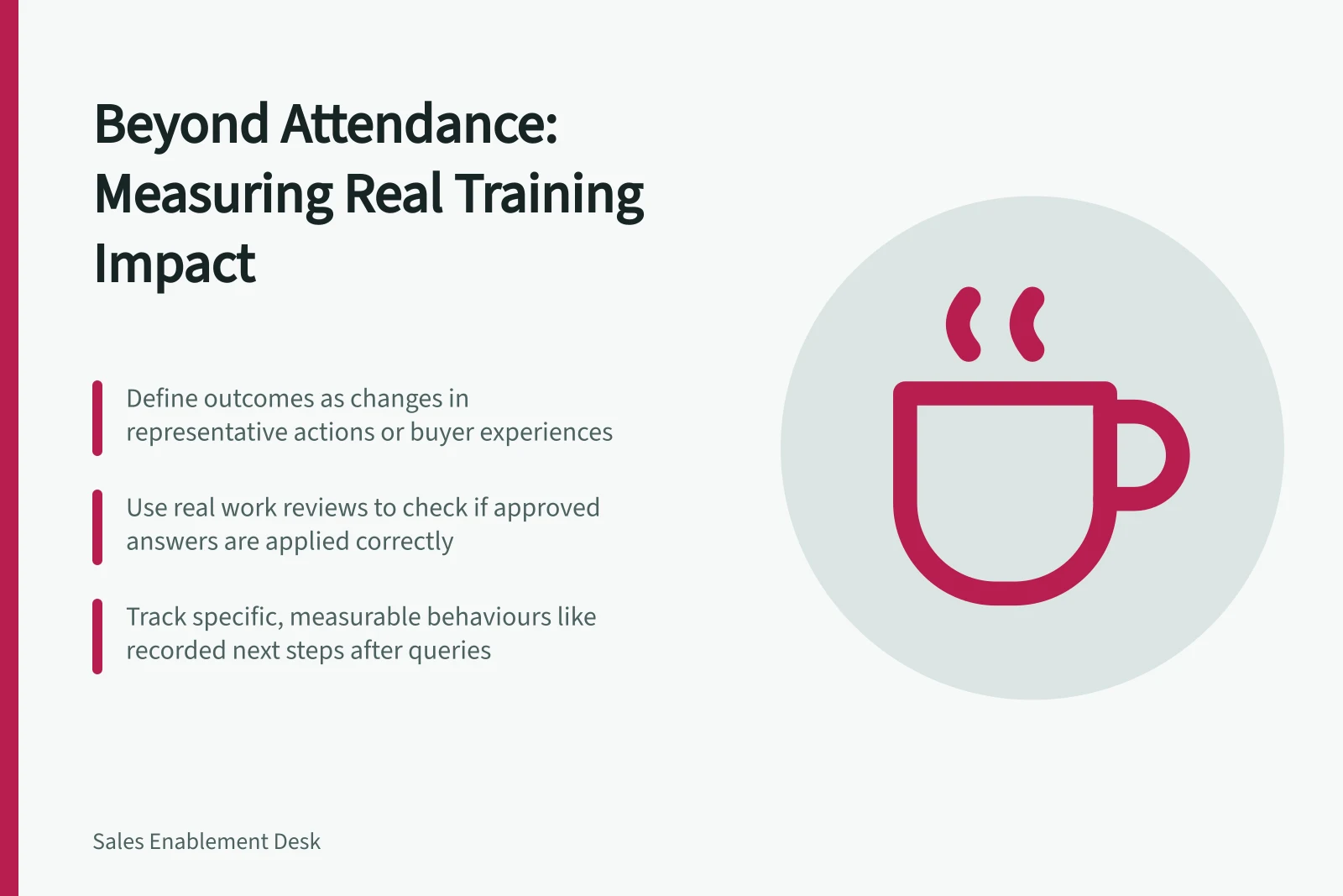 Beyond Attendance: Measuring Real Training Impact: Define outcomes as changes in representative actions or buyer experiences; Use real work reviews to check if approved answers are applied correctly; Track specific, measurable behaviours like recorded next steps after queries