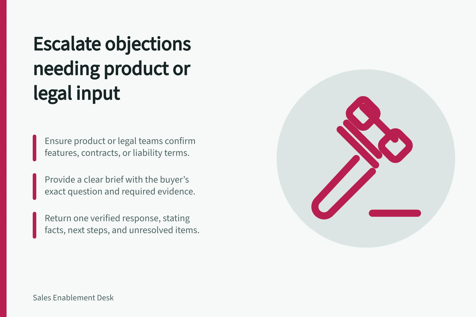 Escalate objections needing product or legal input: Ensure product or legal teams confirm features, contracts, or liability terms.; Provide a clear brief with the buyer’s exact question and required evidence.; Return one verified response, stating facts, next steps, and unresolved items.
