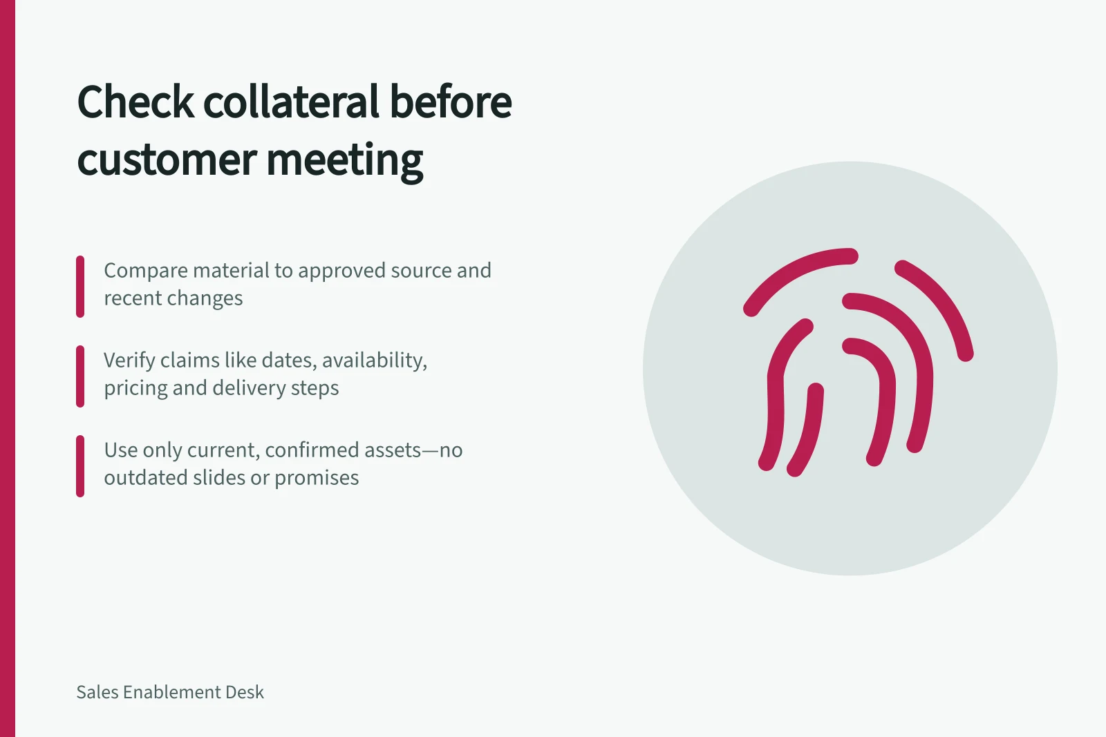 Check collateral before customer meeting: Compare material to approved source and recent changes; Verify claims like dates, availability, pricing and delivery steps; Use only current, confirmed assets—no outdated slides or promises