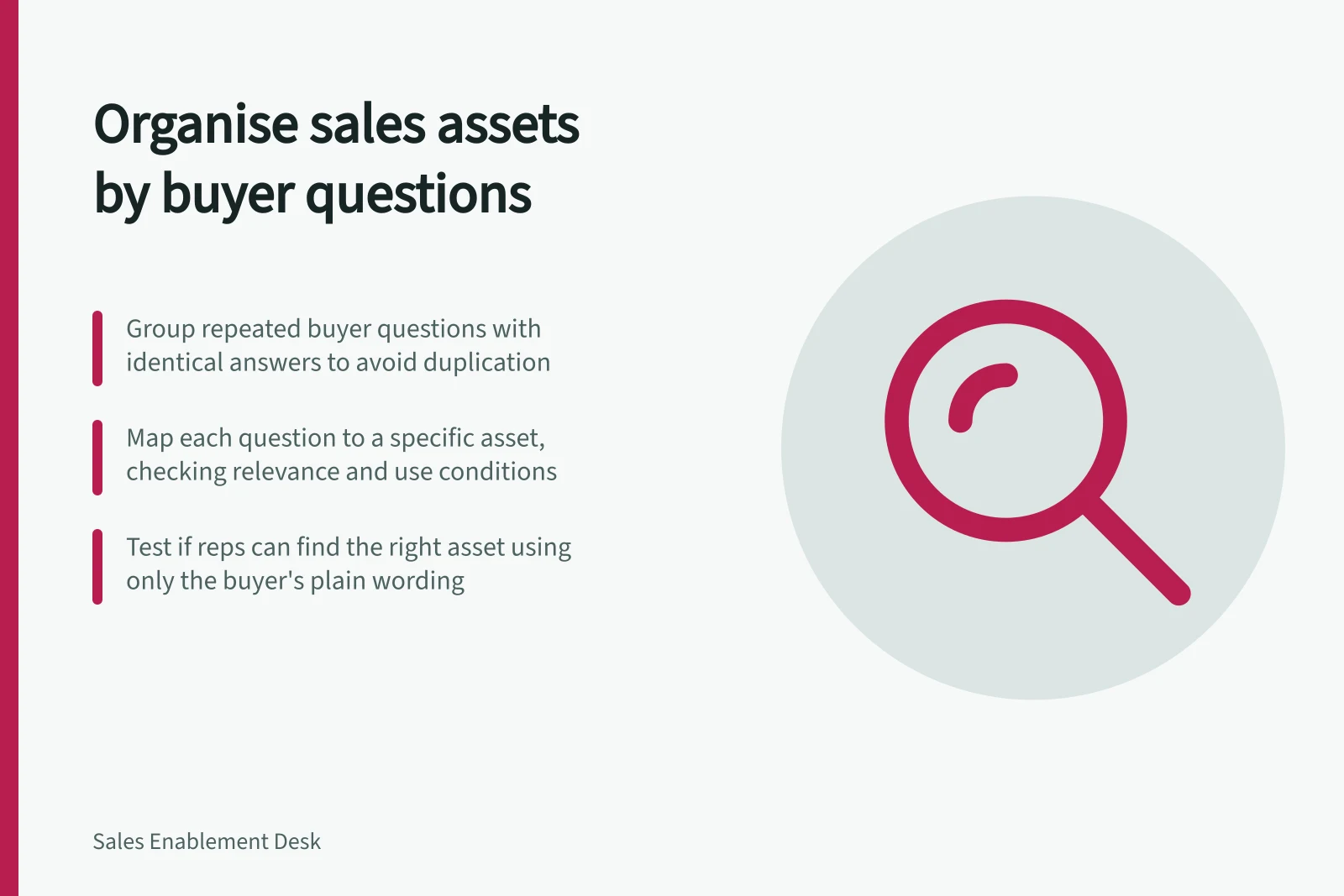 Organise sales assets by buyer questions: Group repeated buyer questions with identical answers to avoid duplication; Map each question to a specific asset, checking relevance and use conditions; Test if reps can find the right asset using only the buyer's plain wording