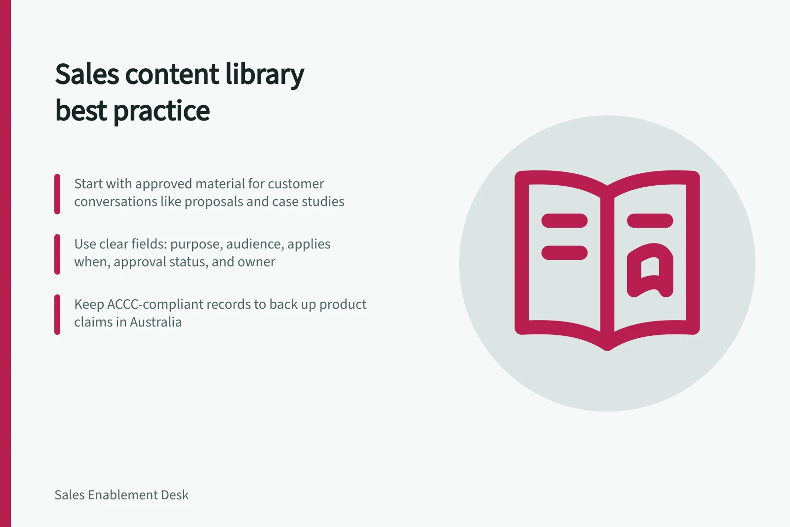 Sales content library best practice: Start with approved material for customer conversations like proposals and case studies; Use clear fields: purpose, audience, applies when, approval status, and owner; Keep ACCC-compliant records to back up product claims in Australia