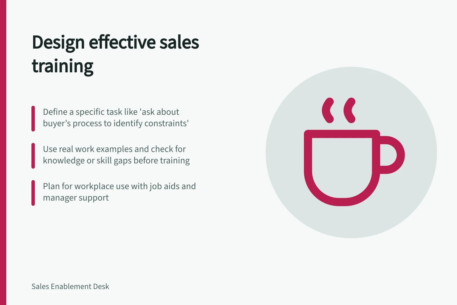 Design effective sales training: Define a specific task like 'ask about buyer’s process to identify constraints'; Use real work examples and check for knowledge or skill gaps before training; Plan for workplace use with job aids and manager support