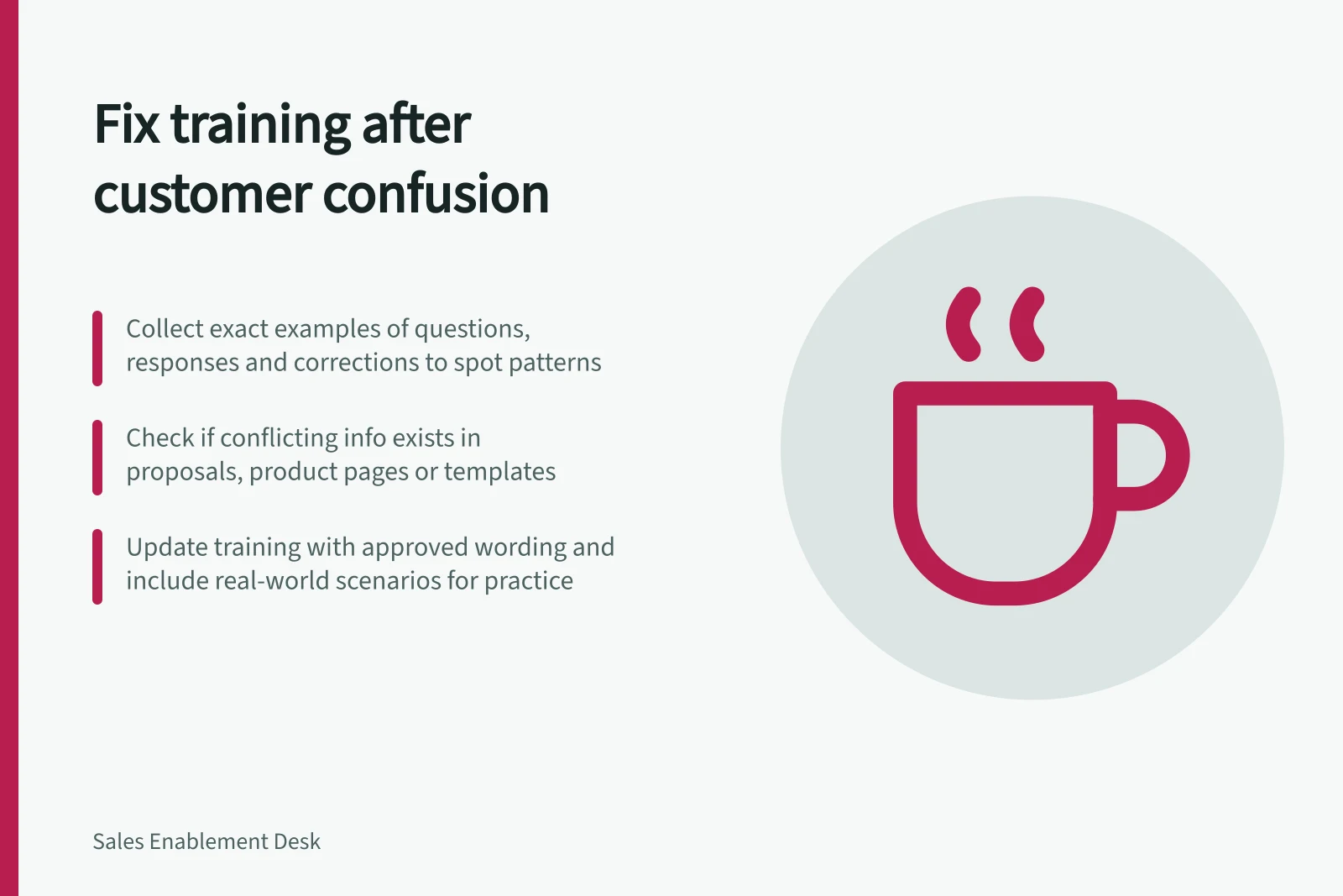 Fix training after customer confusion: Collect exact examples of questions, responses and corrections to spot patterns; Check if conflicting info exists in proposals, product pages or templates; Update training with approved wording and include real-world scenarios for practice