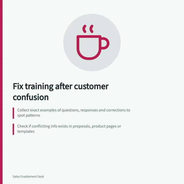 Fix training after customer confusion: Collect exact examples of questions, responses and corrections to spot patterns; Check if conflicting info exists in proposals, product pages or templates; Update training with approved wording and include real-world scenarios for practice. Updating training after repeated customer misunderstandings